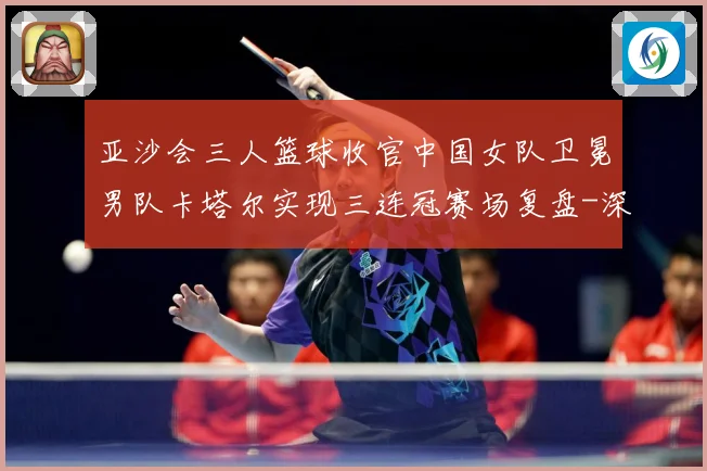 亚沙会三人篮球收官中国女队卫冕男队卡塔尔实现三连冠赛场复盘-深度解析