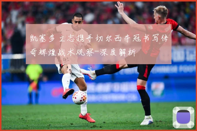 凯塞多立志携手切尔西夺冠书写传奇辉煌战术观察-深度解析