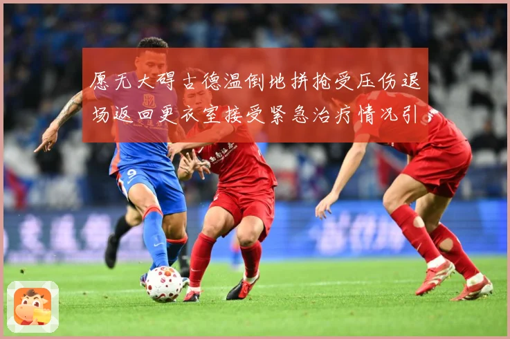 愿无大碍古德温倒地拼抢受压伤退场返回更衣室接受紧急治疗情况引赛场复盘-深度解析