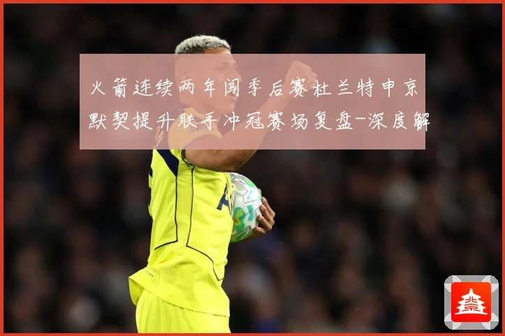 火箭连续两年闯季后赛杜兰特申京默契提升联手冲冠赛场复盘-深度解析