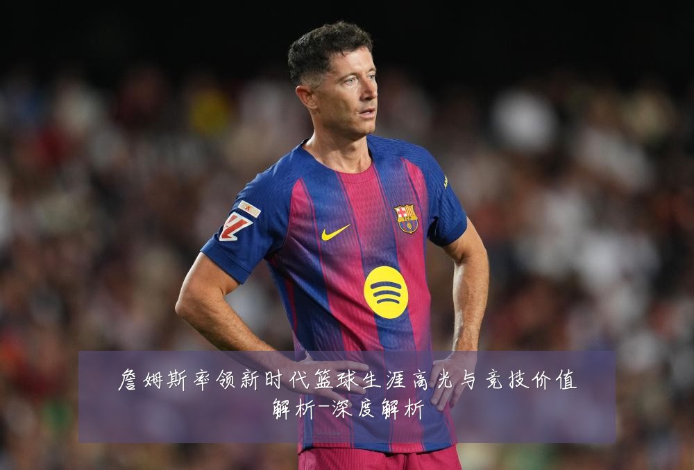 詹姆斯率领新时代篮球生涯高光与竞技价值解析-深度解析